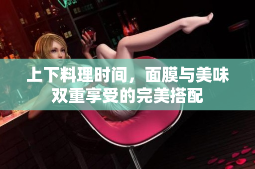 上下料理时间，面膜与美味双重享受的完美搭配