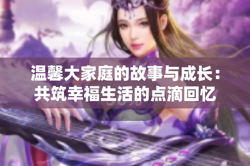 温馨大家庭的故事与成长：共筑幸福生活的点滴回忆