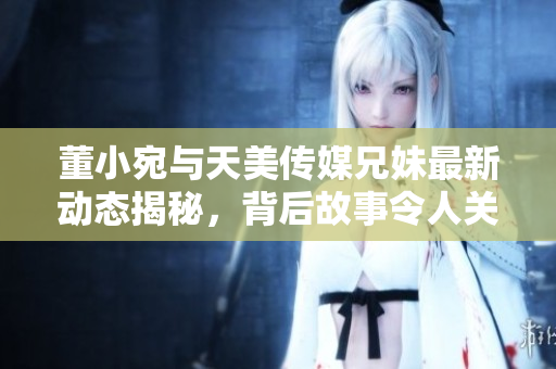 董小宛与天美传媒兄妹最新动态揭秘，背后故事令人关注