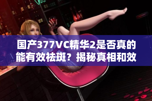 国产377VC精华2是否真的能有效祛斑？揭秘真相和效果