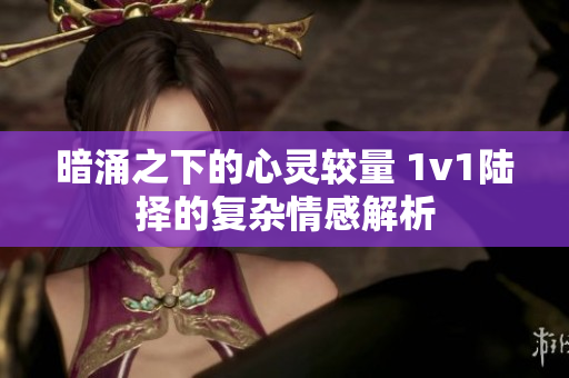 暗涌之下的心灵较量 1v1陆择的复杂情感解析