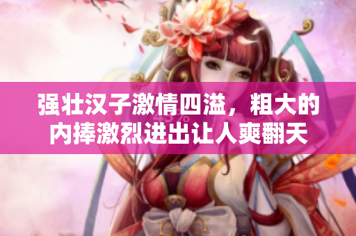 强壮汉子激情四溢，粗大的内捧激烈进出让人爽翻天