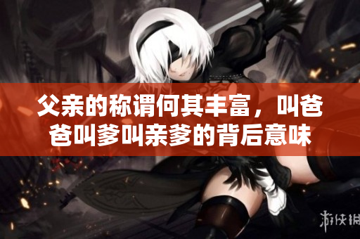 父亲的称谓何其丰富，叫爸爸叫爹叫亲爹的背后意味