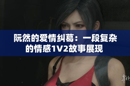 阮然的爱情纠葛：一段复杂的情感1V2故事展现 