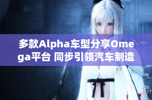 多款Alpha车型分享Omega平台 同步引领汽车制造新趋势