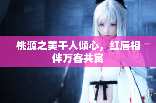 桃源之美千人倾心，红唇相伴万客共赏