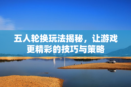 五人轮换玩法揭秘，让游戏更精彩的技巧与策略