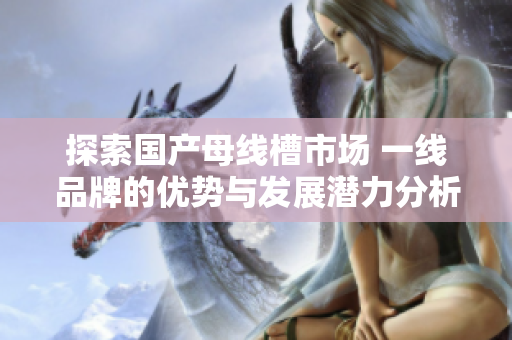 探索国产母线槽市场 一线品牌的优势与发展潜力分析