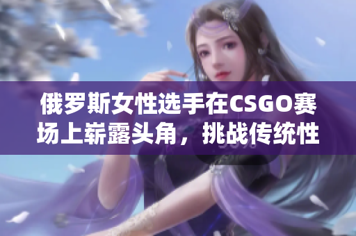 俄罗斯女性选手在CSGO赛场上崭露头角，挑战传统性别角色