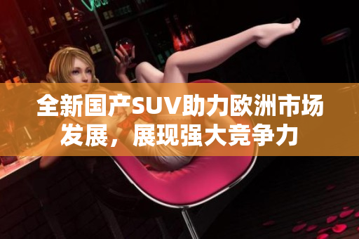 全新国产SUV助力欧洲市场发展，展现强大竞争力