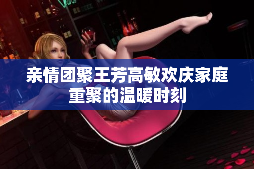 亲情团聚王芳高敏欢庆家庭重聚的温暖时刻