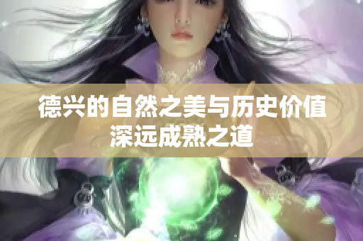 德兴的自然之美与历史价值深远成熟之道