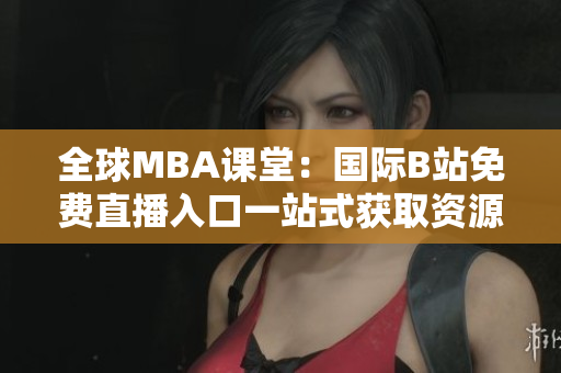 全球MBA课堂：国际B站免费直播入口一站式获取资源