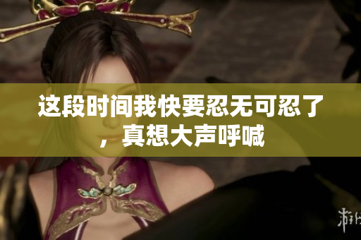 这段时间我快要忍无可忍了，真想大声呼喊