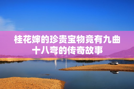 桂花婶的珍贵宝物竟有九曲十八弯的传奇故事