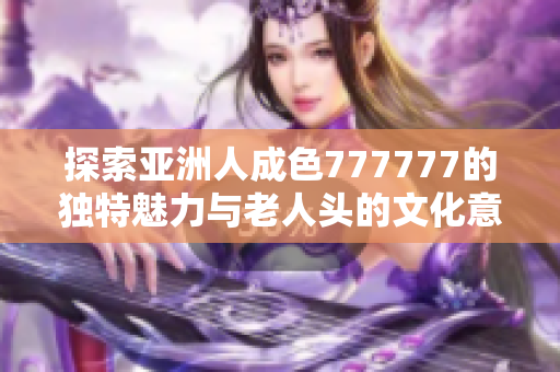 探索亚洲人成色777777的独特魅力与老人头的文化意义