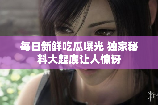 每日新鲜吃瓜曝光 独家秘料大起底让人惊讶