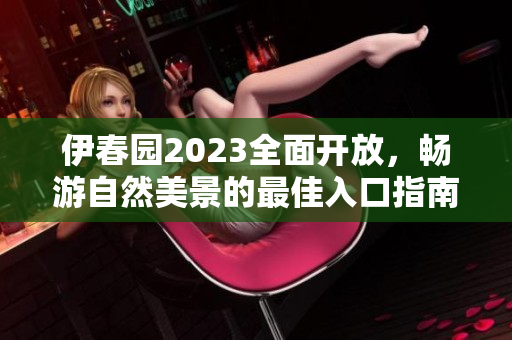 伊春园2023全面开放，畅游自然美景的最佳入口指南