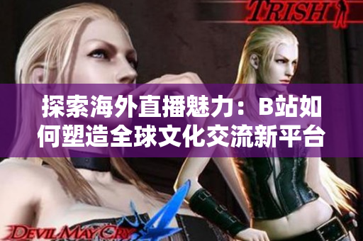 探索海外直播魅力：B站如何塑造全球文化交流新平台