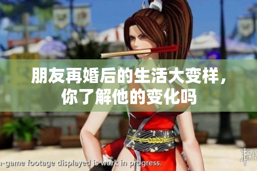 朋友再婚后的生活大变样，你了解他的变化吗