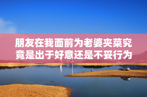 朋友在我面前为老婆夹菜究竟是出于好意还是不妥行为