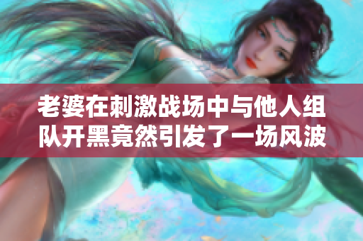 老婆在刺激战场中与他人组队开黑竟然引发了一场风波