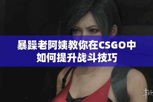 暴躁老阿姨教你在CSGO中如何提升战斗技巧