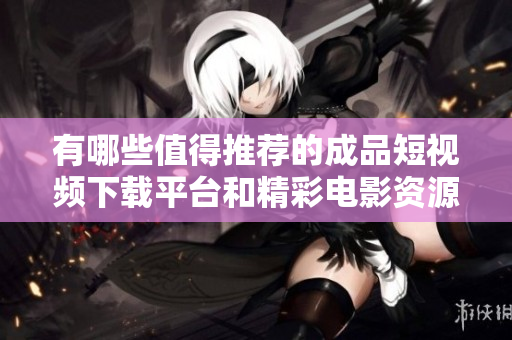 有哪些值得推荐的成品短视频下载平台和精彩电影资源分享