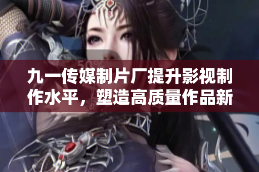 九一传媒制片厂提升影视制作水平，塑造高质量作品新标杆