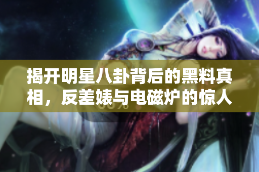 揭开明星八卦背后的黑料真相，反差婊与电磁炉的惊人故事