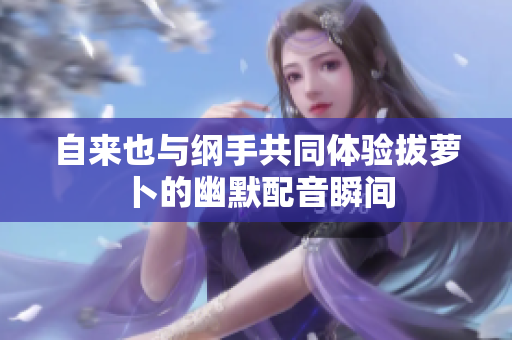 自来也与纲手共同体验拔萝卜的幽默配音瞬间