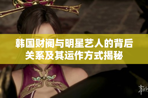 韩国财阀与明星艺人的背后关系及其运作方式揭秘
