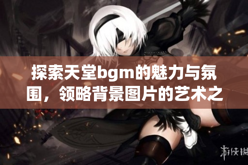 探索天堂bgm的魅力与氛围，领略背景图片的艺术之美