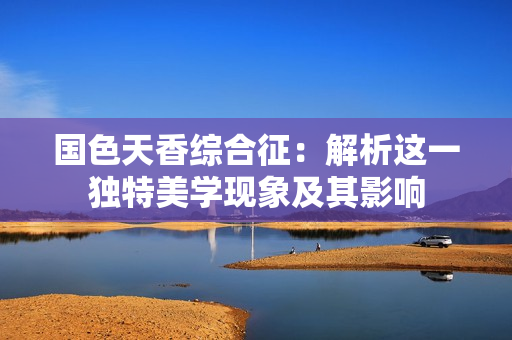 国色天香综合征：解析这一独特美学现象及其影响