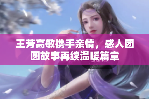 王芳高敏携手亲情，感人团圆故事再续温暖篇章