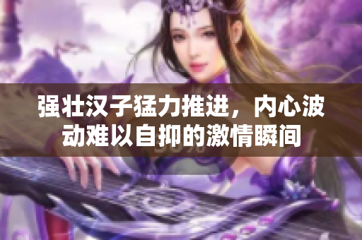 强壮汉子猛力推进，内心波动难以自抑的激情瞬间