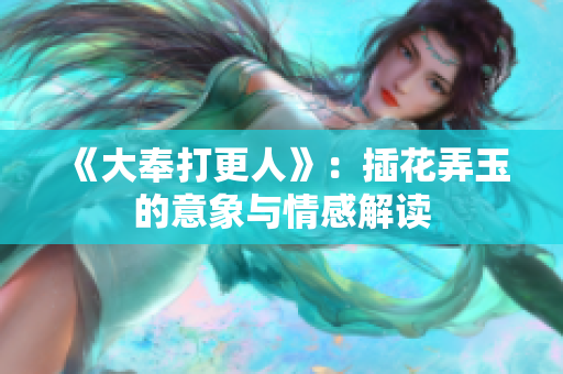 《大奉打更人》：插花弄玉的意象与情感解读