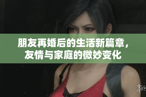 朋友再婚后的生活新篇章，友情与家庭的微妙变化