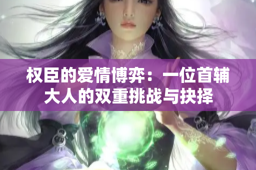 权臣的爱情博弈：一位首辅大人的双重挑战与抉择