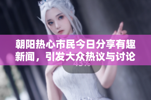 朝阳热心市民今日分享有趣新闻，引发大众热议与讨论