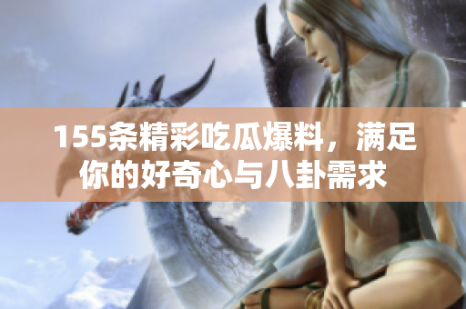 155条精彩吃瓜爆料，满足你的好奇心与八卦需求