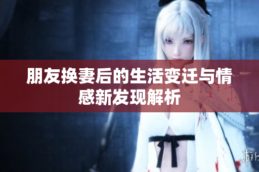 朋友换妻后的生活变迁与情感新发现解析