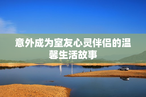意外成为室友心灵伴侣的温馨生活故事