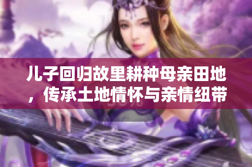 儿子回归故里耕种母亲田地，传承土地情怀与亲情纽带