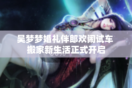 吴梦梦婚礼伴郎欢闹试车 搬家新生活正式开启