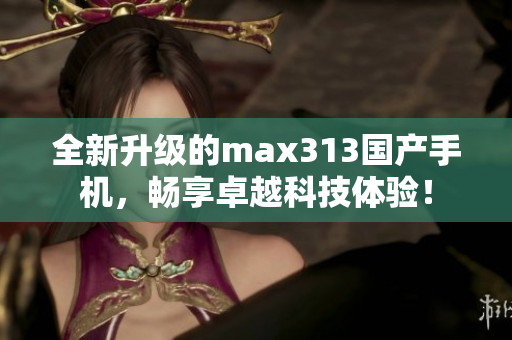 全新升级的max313国产手机，畅享卓越科技体验！