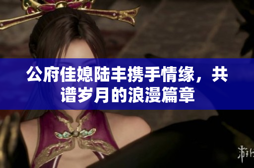 公府佳媳陆丰携手情缘，共谱岁月的浪漫篇章