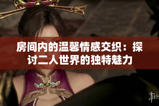 房间内的温馨情感交织：探讨二人世界的独特魅力