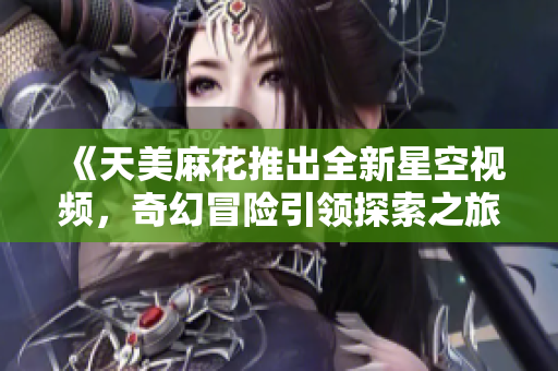 《天美麻花推出全新星空视频，奇幻冒险引领探索之旅》