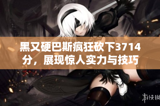 黑又硬巴斯疯狂砍下3714分，展现惊人实力与技巧